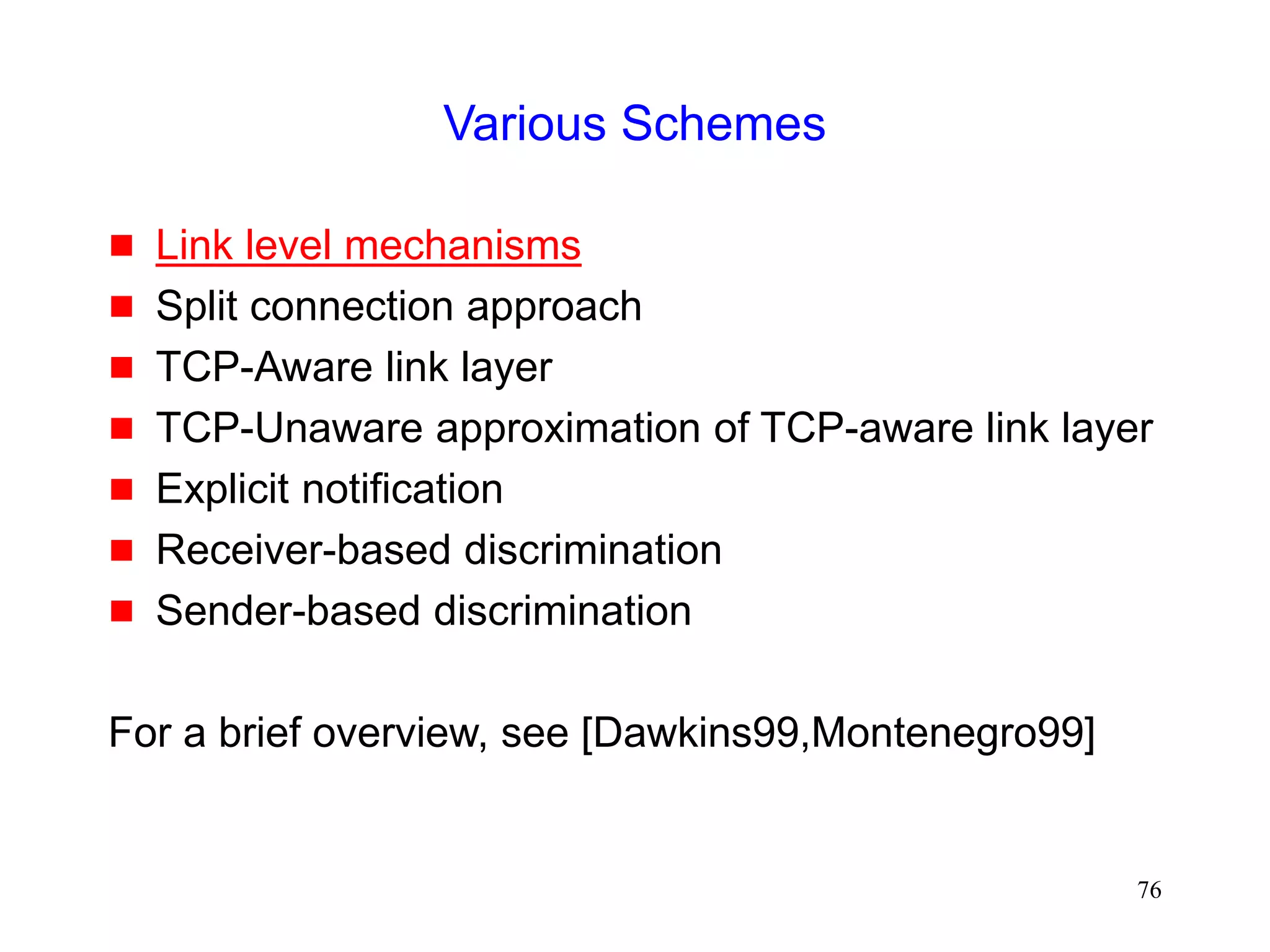 76
Various Schemes
 Link level mechanisms
 Split connection approach
 TCP-Aware link layer
 TCP-Unaware approximation of TCP-aware link layer
 Explicit notification
 Receiver-based discrimination
 Sender-based discrimination
For a brief overview, see [Dawkins99,Montenegro99]
 