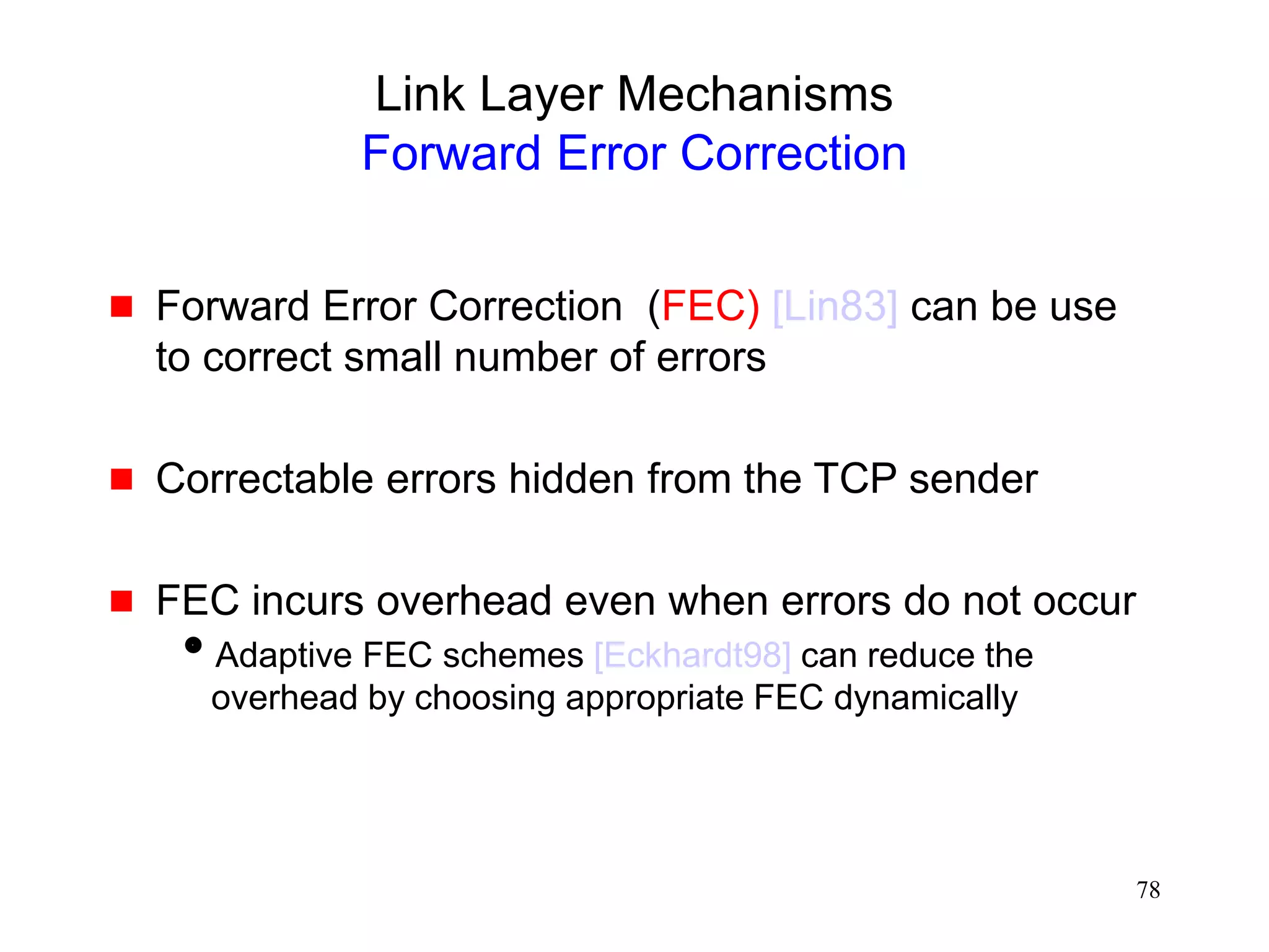 78
Link Layer Mechanisms
Forward Error Correction
 Forward Error Correction (FEC) [Lin83] can be use
to correct small number of errors
 Correctable errors hidden from the TCP sender
 FEC incurs overhead even when errors do not occur
Adaptive FEC schemes [Eckhardt98] can reduce the
overhead by choosing appropriate FEC dynamically
 