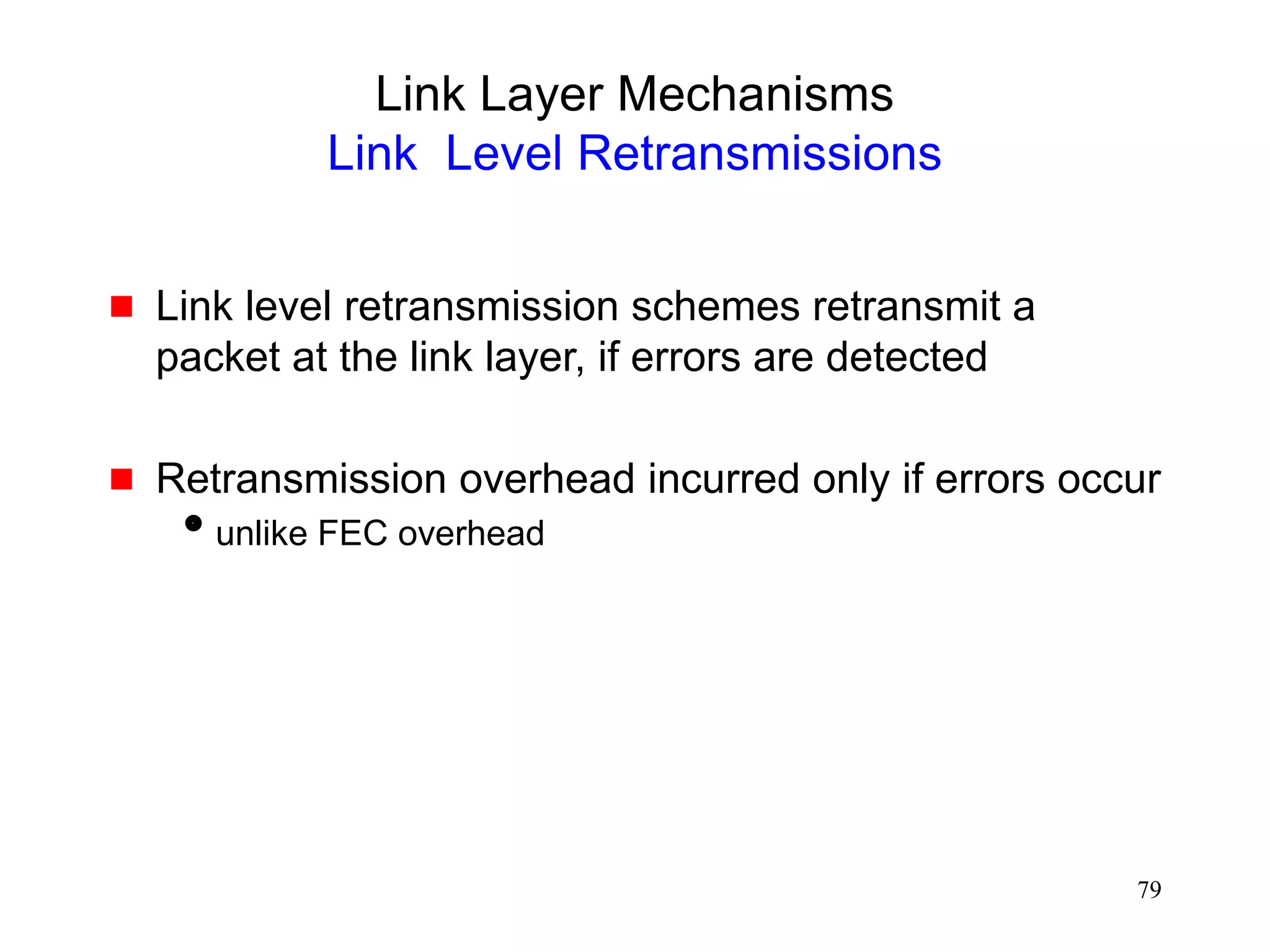 79
Link Layer Mechanisms
Link Level Retransmissions
 Link level retransmission schemes retransmit a
packet at the link layer, if errors are detected
 Retransmission overhead incurred only if errors occur
unlike FEC overhead
 