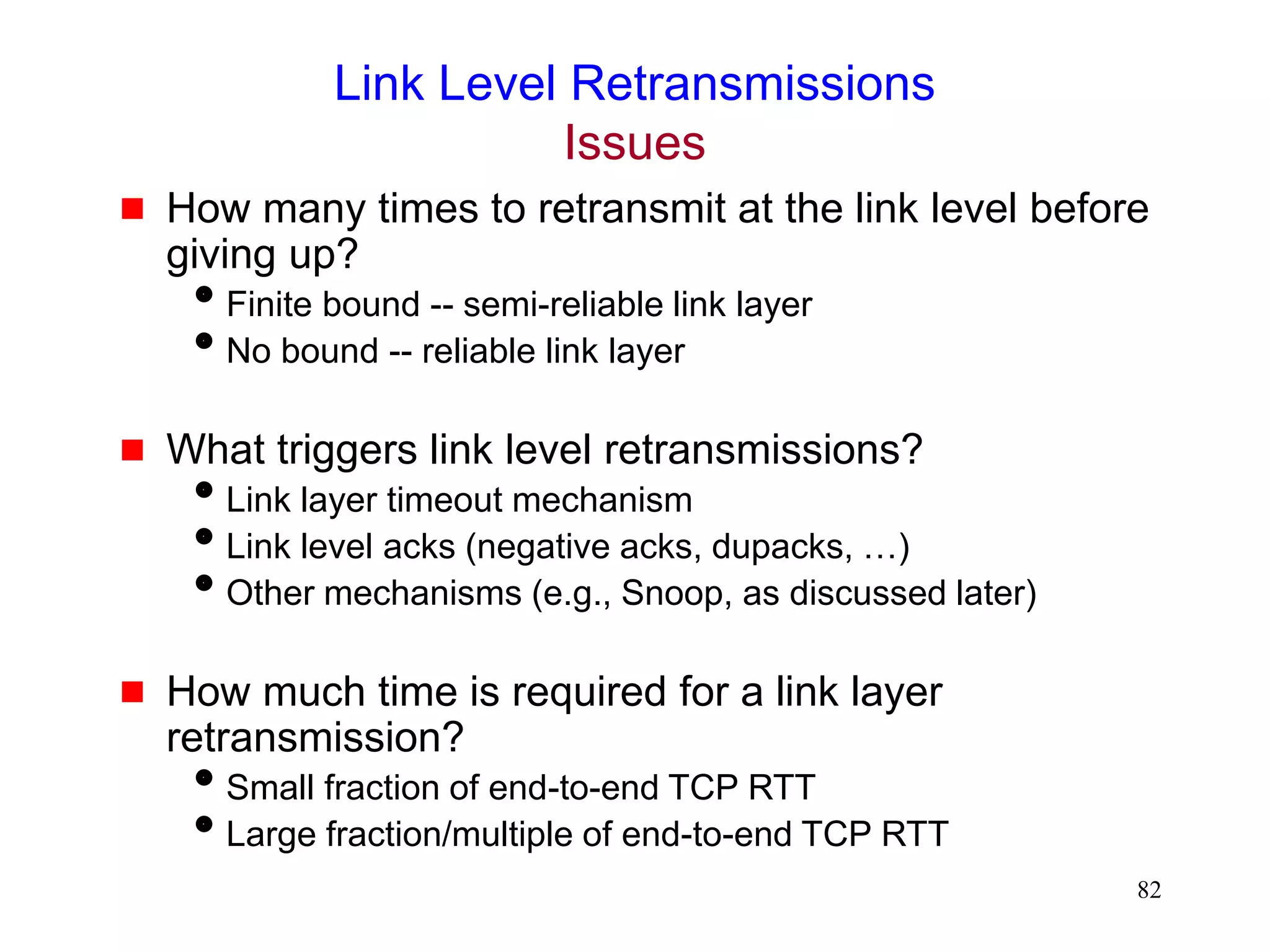 82
Link Level Retransmissions
Issues
 How many times to retransmit at the link level before
giving up?
Finite bound -- semi-reliable link layer
No bound -- reliable link layer
 What triggers link level retransmissions?
Link layer timeout mechanism
Link level acks (negative acks, dupacks, …)
Other mechanisms (e.g., Snoop, as discussed later)
 How much time is required for a link layer
retransmission?
Small fraction of end-to-end TCP RTT
Large fraction/multiple of end-to-end TCP RTT
 