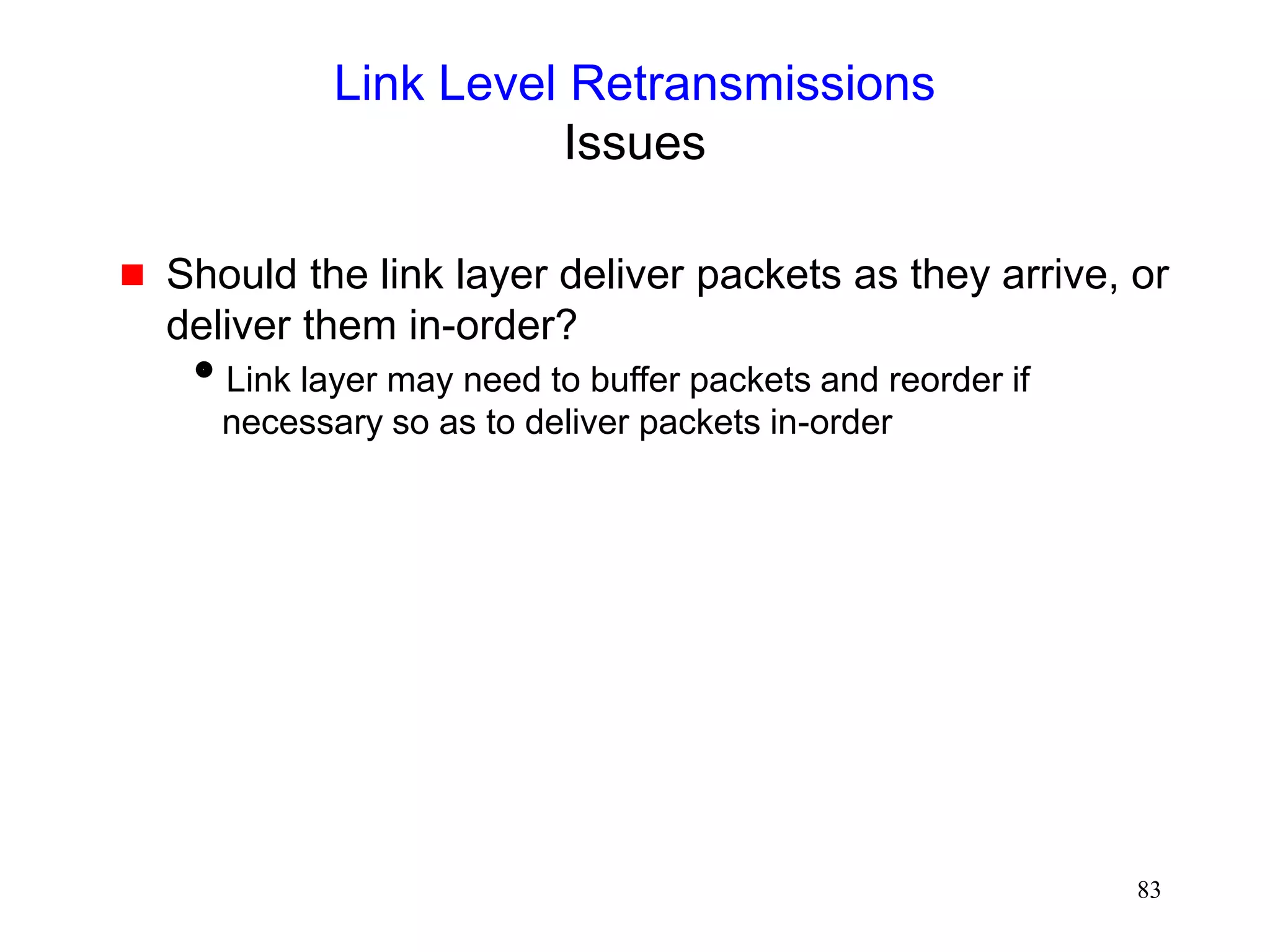 83
Link Level Retransmissions
Issues
 Should the link layer deliver packets as they arrive, or
deliver them in-order?
Link layer may need to buffer packets and reorder if
necessary so as to deliver packets in-order
 