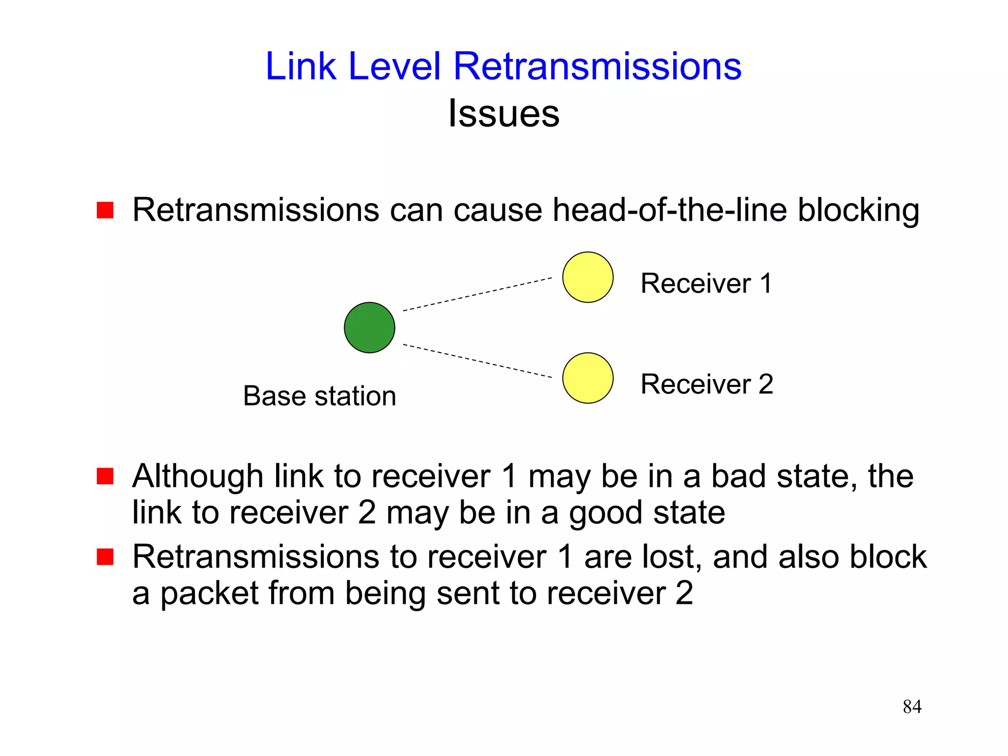 84
Link Level Retransmissions
Issues
 Retransmissions can cause head-of-the-line blocking
 Although link to receiver 1 may be in a bad state, the
link to receiver 2 may be in a good state
 Retransmissions to receiver 1 are lost, and also block
a packet from being sent to receiver 2
Base station
Receiver 1
Receiver 2
 