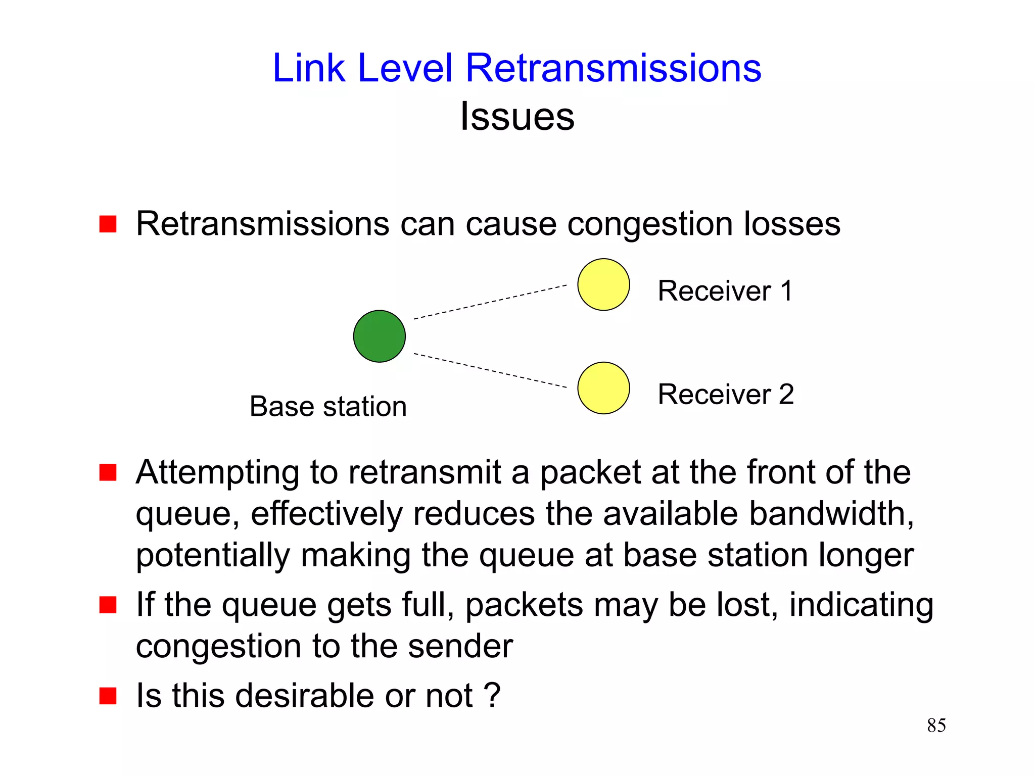 85
Link Level Retransmissions
Issues
 Retransmissions can cause congestion losses
 Attempting to retransmit a packet at the front of the
queue, effectively reduces the available bandwidth,
potentially making the queue at base station longer
 If the queue gets full, packets may be lost, indicating
congestion to the sender
 Is this desirable or not ?
Base station
Receiver 1
Receiver 2
 