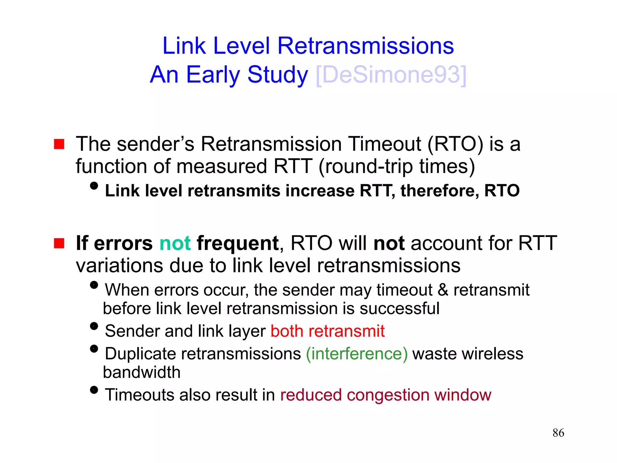 86
Link Level Retransmissions
An Early Study [DeSimone93]
 The sender’s Retransmission Timeout (RTO) is a
function of measured RTT (round-trip times)
Link level retransmits increase RTT, therefore, RTO
 If errors not frequent, RTO will not account for RTT
variations due to link level retransmissions
When errors occur, the sender may timeout & retransmit
before link level retransmission is successful
Sender and link layer both retransmit
Duplicate retransmissions (interference) waste wireless
bandwidth
Timeouts also result in reduced congestion window
 