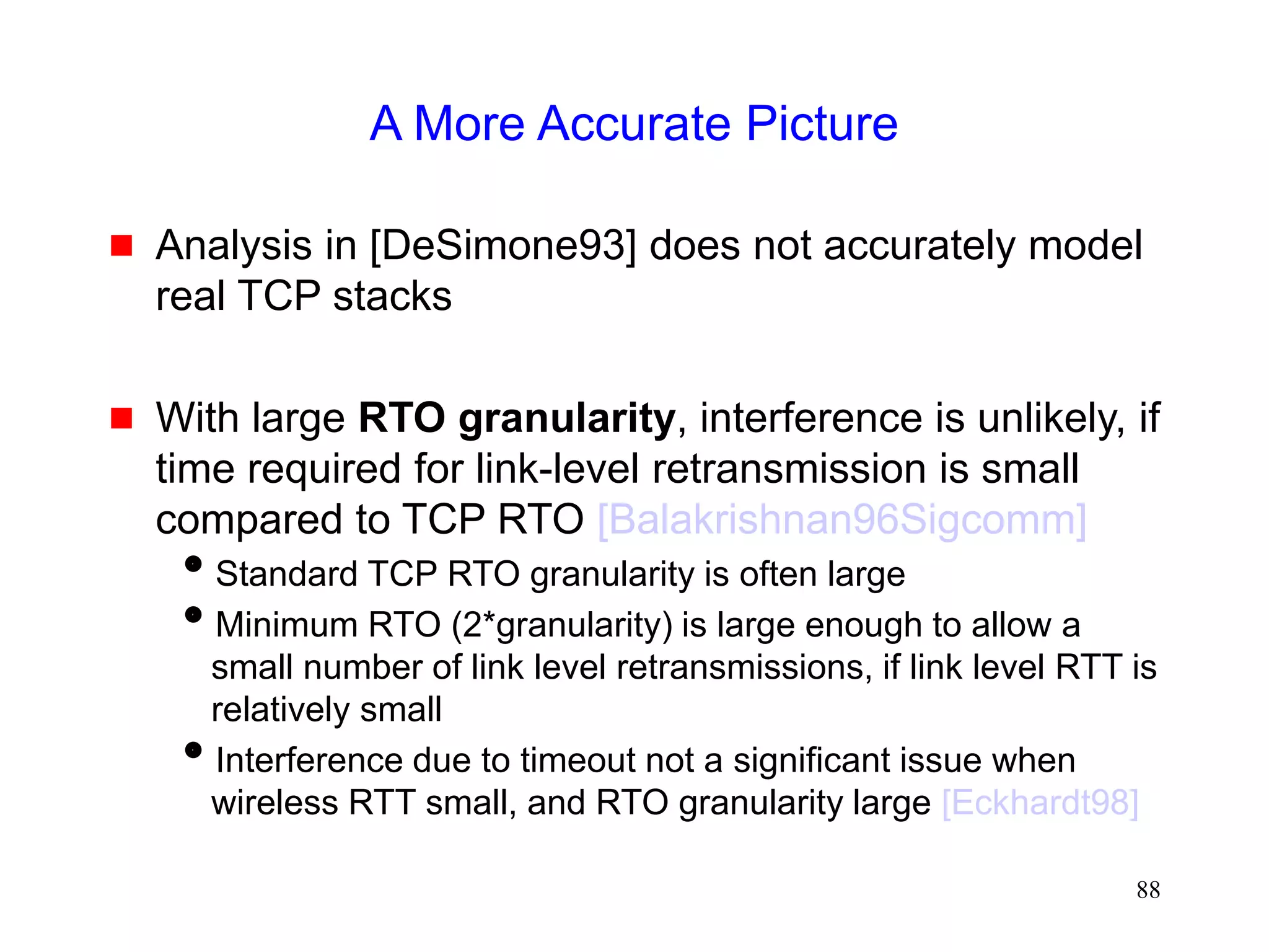 88
A More Accurate Picture
 Analysis in [DeSimone93] does not accurately model
real TCP stacks
 With large RTO granularity, interference is unlikely, if
time required for link-level retransmission is small
compared to TCP RTO [Balakrishnan96Sigcomm]
Standard TCP RTO granularity is often large
Minimum RTO (2*granularity) is large enough to allow a
small number of link level retransmissions, if link level RTT is
relatively small
Interference due to timeout not a significant issue when
wireless RTT small, and RTO granularity large [Eckhardt98]
 