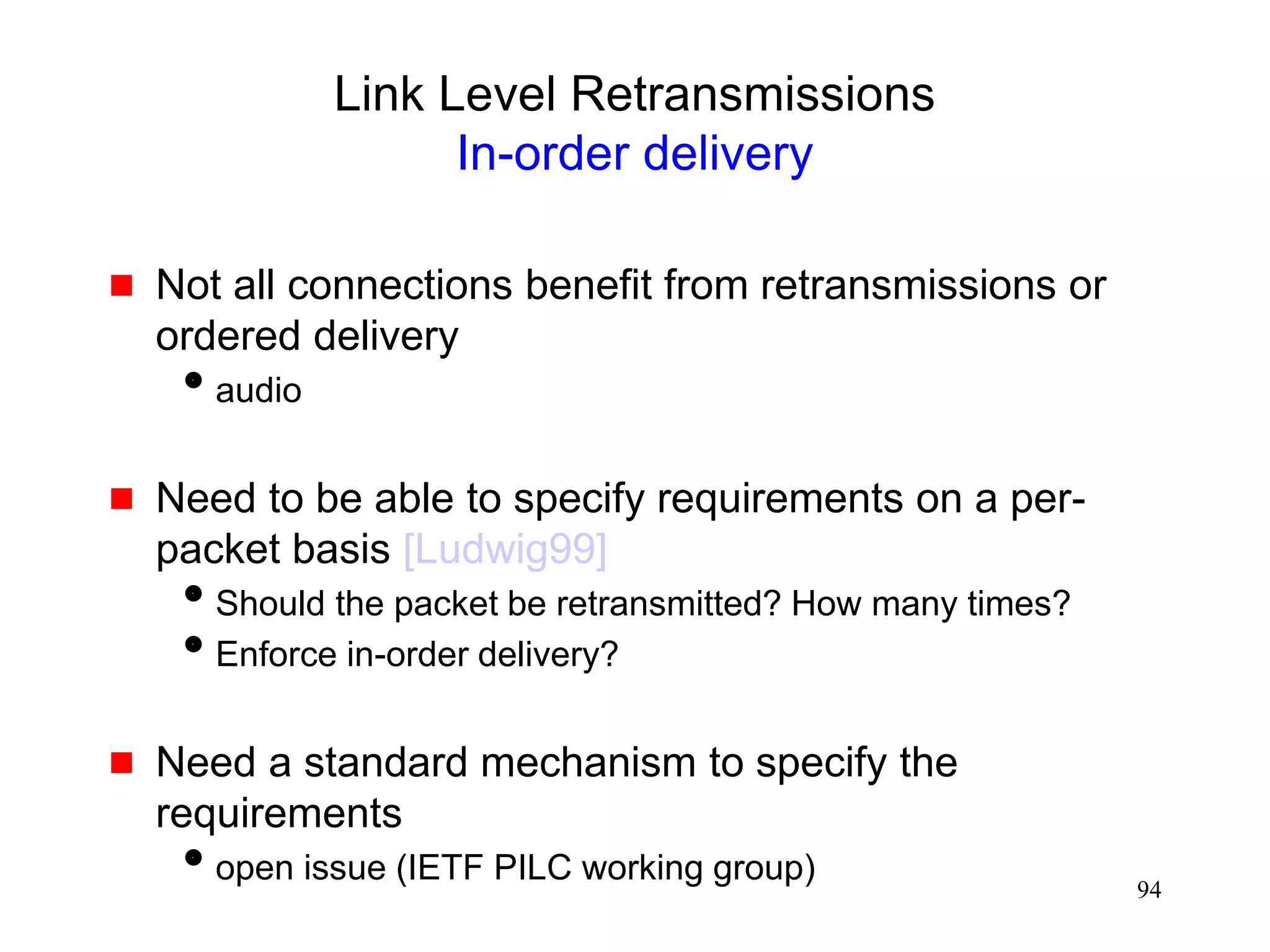 94
Link Level Retransmissions
In-order delivery
 Not all connections benefit from retransmissions or
ordered delivery
audio
 Need to be able to specify requirements on a per-
packet basis [Ludwig99]
Should the packet be retransmitted? How many times?
Enforce in-order delivery?
 Need a standard mechanism to specify the
requirements
open issue (IETF PILC working group)
 