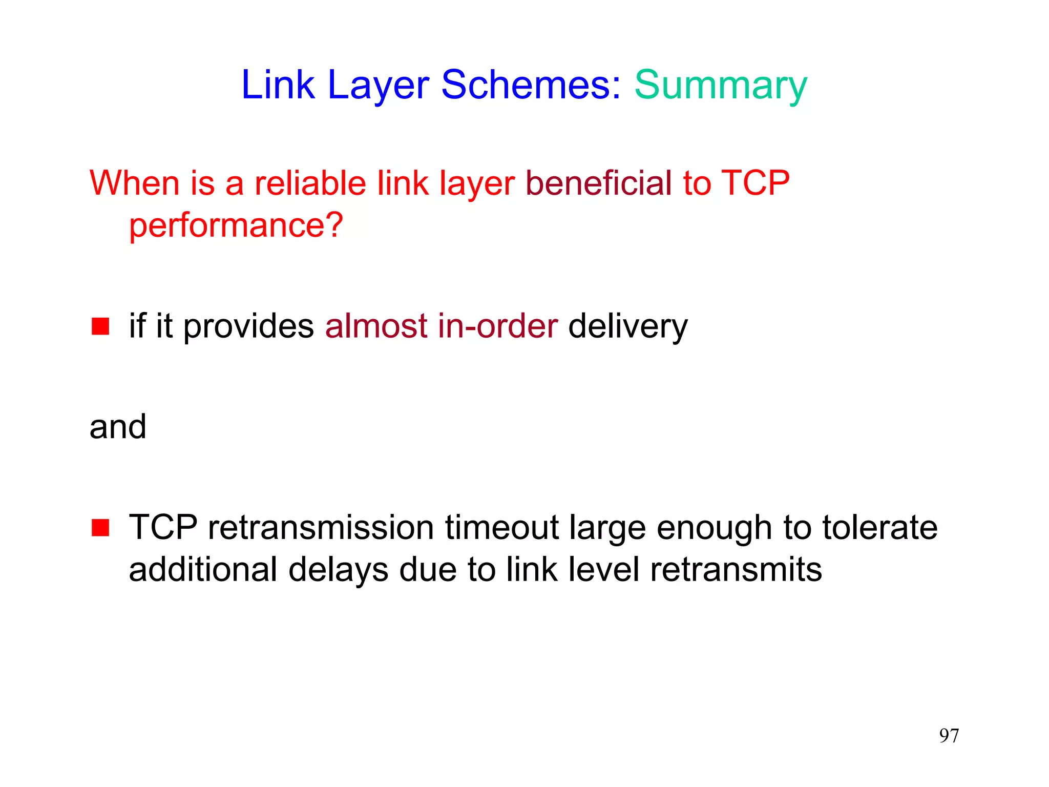 97
Link Layer Schemes: Summary
When is a reliable link layer beneficial to TCP
performance?
 if it provides almost in-order delivery
and
 TCP retransmission timeout large enough to tolerate
additional delays due to link level retransmits
 