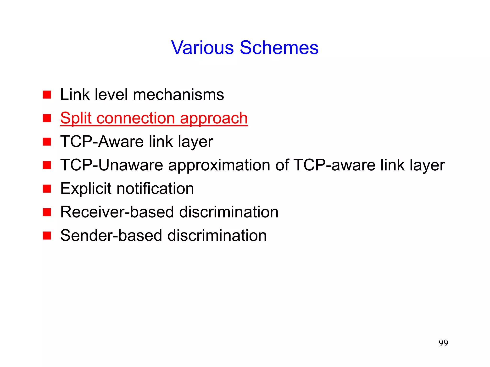 99
Various Schemes
 Link level mechanisms
 Split connection approach
 TCP-Aware link layer
 TCP-Unaware approximation of TCP-aware link layer
 Explicit notification
 Receiver-based discrimination
 Sender-based discrimination
 
