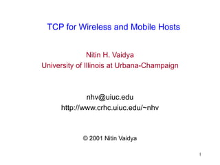 1
TCP for Wireless and Mobile Hosts
Nitin H. Vaidya
University of Illinois at Urbana-Champaign
nhv@uiuc.edu
http://www.crhc.uiuc.edu/~nhv
© 2001 Nitin Vaidya
 