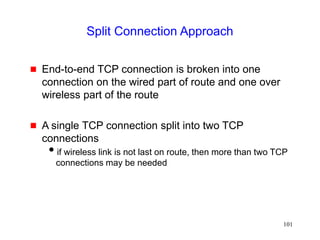 101
Split Connection Approach
 End-to-end TCP connection is broken into one
connection on the wired part of route and one over
wireless part of the route
 A single TCP connection split into two TCP
connections
if wireless link is not last on route, then more than two TCP
connections may be needed
 