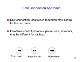 103
Split Connection Approach
 Split connection results in independent flow control
for the two parts
 Flow/error control protocols, packet size, time-outs,
may be different for each part
FH MH
BS
Base Station Mobile Host
Fixed Host
 
