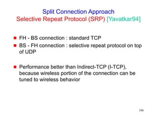 106
Split Connection Approach
Selective Repeat Protocol (SRP) [Yavatkar94]
 FH - BS connection : standard TCP
 BS - FH connection : selective repeat protocol on top
of UDP
 Performance better than Indirect-TCP (I-TCP),
because wireless portion of the connection can be
tuned to wireless behavior
 