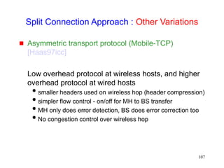 107
Split Connection Approach : Other Variations
 Asymmetric transport protocol (Mobile-TCP)
[Haas97icc]
Low overhead protocol at wireless hosts, and higher
overhead protocol at wired hosts
smaller headers used on wireless hop (header compression)
simpler flow control - on/off for MH to BS transfer
MH only does error detection, BS does error correction too
No congestion control over wireless hop
 