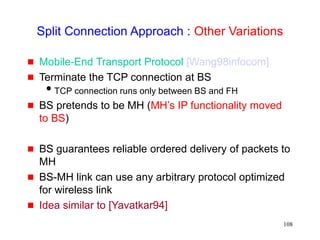 108
Split Connection Approach : Other Variations
 Mobile-End Transport Protocol [Wang98infocom]
 Terminate the TCP connection at BS
TCP connection runs only between BS and FH
 BS pretends to be MH (MH’s IP functionality moved
to BS)
 BS guarantees reliable ordered delivery of packets to
MH
 BS-MH link can use any arbitrary protocol optimized
for wireless link
 Idea similar to [Yavatkar94]
 