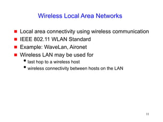 11
Wireless Local Area Networks
 Local area connectivity using wireless communication
 IEEE 802.11 WLAN Standard
 Example: WaveLan, Aironet
 Wireless LAN may be used for
last hop to a wireless host
wireless connectivity between hosts on the LAN
 