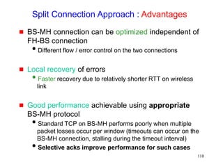 110
Split Connection Approach : Advantages
 BS-MH connection can be optimized independent of
FH-BS connection
Different flow / error control on the two connections
 Local recovery of errors
Faster recovery due to relatively shorter RTT on wireless
link
 Good performance achievable using appropriate
BS-MH protocol
Standard TCP on BS-MH performs poorly when multiple
packet losses occur per window (timeouts can occur on the
BS-MH connection, stalling during the timeout interval)
Selective acks improve performance for such cases
 