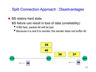 112
Split Connection Approach : Disadvantages
 BS retains hard state
BS failure can result in loss of data (unreliability)
If BS fails, packet 40 will be lost
Because it is ack’d to sender, the sender does not buffer 40
FH MH
BS
40
39
37
38
36
40
 