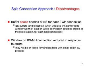 114
Split Connection Approach : Disadvantages
 Buffer space needed at BS for each TCP connection
BS buffers tend to get full, when wireless link slower (one
window worth of data on wired connection could be stored at
the base station, for each split connection)
 Window on BS-MH connection reduced in response
to errors
may not be an issue for wireless links with small delay-bw
product
 