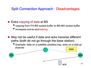 115
Split Connection Approach : Disadvantages
 Extra copying of data at BS
copying from FH-BS socket buffer to BS-MH socket buffer
increases end-to-end latency
 May not be useful if data and acks traverse different
paths (both do not go through the base station)
Example: data on a satellite wireless hop, acks on a dial-up
channel
FH MH
data
ack
 
