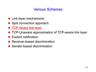 116
Various Schemes
 Link layer mechanisms
 Split connection approach
 TCP-Aware link layer
 TCP-Unaware approximation of TCP-aware link layer
 Explicit notification
 Receiver-based discrimination
 Sender-based discrimination
 