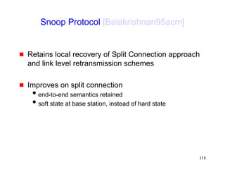 118
Snoop Protocol [Balakrishnan95acm]
 Retains local recovery of Split Connection approach
and link level retransmission schemes
 Improves on split connection
end-to-end semantics retained
soft state at base station, instead of hard state
 