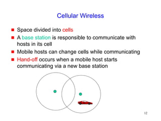 12
Cellular Wireless
 Space divided into cells
 A base station is responsible to communicate with
hosts in its cell
 Mobile hosts can change cells while communicating
 Hand-off occurs when a mobile host starts
communicating via a new base station
 