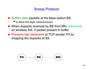 120
Snoop Protocol
 Buffers data packets at the base station BS
to allow link layer retransmission
 When dupacks received by BS from MH, retransmit
on wireless link, if packet present in buffer
 Prevents fast retransmit at TCP sender FH by
dropping the dupacks at BS
FH MH
BS
 
