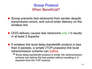 131
Snoop Protocol
When Beneficial?
 Snoop prevents fast retransmit from sender despite
transmission errors, and out-of-order delivery on the
wireless link
 OOO delivery causes fast retransmit only if it results
in at least 3 dupacks
 If wireless link level delay-bandwidth product is less
than 4 packets, a simple (TCP-unaware) link level
retransmission scheme can suffice
Since delay-bandwidth product is small, the retransmission
scheme can deliver the lost packet without resulting in 3
dupacks from the TCP receiver
 