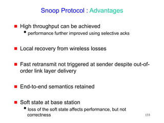 133
Snoop Protocol : Advantages
 High throughput can be achieved
performance further improved using selective acks
 Local recovery from wireless losses
 Fast retransmit not triggered at sender despite out-of-
order link layer delivery
 End-to-end semantics retained
 Soft state at base station
loss of the soft state affects performance, but not
correctness
 