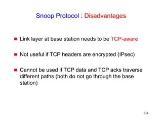 134
Snoop Protocol : Disadvantages
 Link layer at base station needs to be TCP-aware
 Not useful if TCP headers are encrypted (IPsec)
 Cannot be used if TCP data and TCP acks traverse
different paths (both do not go through the base
station)
 
