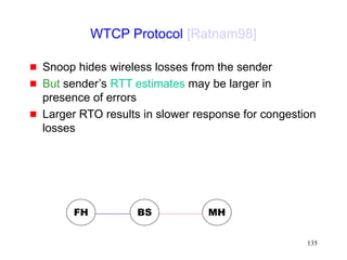 135
WTCP Protocol [Ratnam98]
 Snoop hides wireless losses from the sender
 But sender’s RTT estimates may be larger in
presence of errors
 Larger RTO results in slower response for congestion
losses
FH MH
BS
 