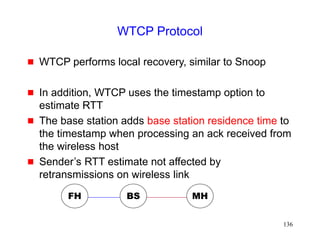 136
WTCP Protocol
 WTCP performs local recovery, similar to Snoop
 In addition, WTCP uses the timestamp option to
estimate RTT
 The base station adds base station residence time to
the timestamp when processing an ack received from
the wireless host
 Sender’s RTT estimate not affected by
retransmissions on wireless link
FH MH
BS
 