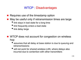 138
WTCP : Disadvantages
 Requires use of the timestamp option
 May be useful only if retransmission times are large
link stays in bad state for a long time
link frequently enters a bad state
link delay large
 WTCP does not account for congestion on wireless
hop
assumes that all delay at base station is due to queuing and
retransmissions
will not work for shared wireless LAN, where delays also
incurred due to contention with other transmitters
 