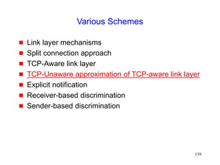 139
Various Schemes
 Link layer mechanisms
 Split connection approach
 TCP-Aware link layer
 TCP-Unaware approximation of TCP-aware link layer
 Explicit notification
 Receiver-based discrimination
 Sender-based discrimination
 