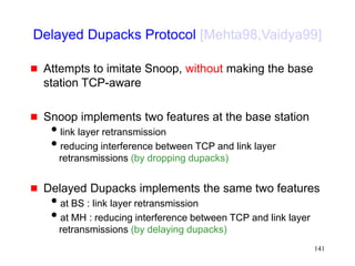 141
Delayed Dupacks Protocol [Mehta98,Vaidya99]
 Attempts to imitate Snoop, without making the base
station TCP-aware
 Snoop implements two features at the base station
link layer retransmission
reducing interference between TCP and link layer
retransmissions (by dropping dupacks)
 Delayed Dupacks implements the same two features
at BS : link layer retransmission
at MH : reducing interference between TCP and link layer
retransmissions (by delaying dupacks)
 