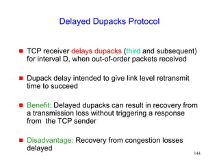 144
Delayed Dupacks Protocol
 TCP receiver delays dupacks (third and subsequent)
for interval D, when out-of-order packets received
 Dupack delay intended to give link level retransmit
time to succeed
 Benefit: Delayed dupacks can result in recovery from
a transmission loss without triggering a response
from the TCP sender
 Disadvantage: Recovery from congestion losses
delayed
 