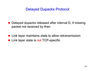 145
Delayed Dupacks Protocol
 Delayed dupacks released after interval D, if missing
packet not received by then
 Link layer maintains state to allow retransmission
 Link layer state is not TCP-specific
 