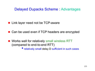155
Delayed Dupacks Scheme : Advantages
 Link layer need not be TCP-aware
 Can be used even if TCP headers are encrypted
 Works well for relatively small wireless RTT
(compared to end-to-end RTT)
relatively small delay D sufficient in such cases
 