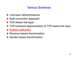 157
Various Schemes
 Link-layer retransmissions
 Split connection approach
 TCP-Aware link layer
 TCP-Unaware approximation of TCP-aware link layer
 Explicit notification
 Receiver-based discrimination
 Sender-based discrimination
 