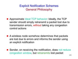 159
Explicit Notification Schemes
General Philosophy
 Approximate Ideal TCP behavior: Ideally, the TCP
sender should simply retransmit a packet lost due to
transmission errors, without taking any congestion
control actions
 A wireless node somehow determines that packets
are lost due to errors and informs the sender using
an explicit notification
 Sender, on receiving the notification, does not reduce
congestion window, but retransmits lost packet
 