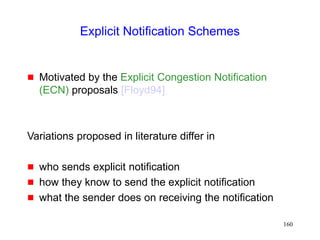 160
Explicit Notification Schemes
 Motivated by the Explicit Congestion Notification
(ECN) proposals [Floyd94]
Variations proposed in literature differ in
 who sends explicit notification
 how they know to send the explicit notification
 what the sender does on receiving the notification
 