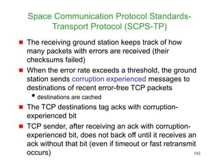 162
Space Communication Protocol Standards-
Transport Protocol (SCPS-TP)
 The receiving ground station keeps track of how
many packets with errors are received (their
checksums failed)
 When the error rate exceeds a threshold, the ground
station sends corruption experienced messages to
destinations of recent error-free TCP packets
destinations are cached
 The TCP destinations tag acks with corruption-
experienced bit
 TCP sender, after receiving an ack with corruption-
experienced bit, does not back off until it receives an
ack without that bit (even if timeout or fast retransmit
occurs)
 