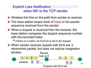 163
Explicit Loss Notification [Balakrishnan98]
when MH is the TCP sender
 Wireless link first on the path from sender to receiver
 The base station keeps track of holes in the packet
sequence received from the sender
 When a dupack is received from the receiver, the
base station compares the dupack sequence number
with the recorded holes
if there is a match, an ELN bit is set in the dupack
 When sender receives dupack with ELN set, it
retransmits packet, but does not reduce congestion
window
MH FH
BS
4 3 2 1 1
3
4
wireless
Record
hole at 2
1
1
1 1
Dupack with ELN set
 