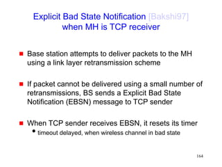164
Explicit Bad State Notification [Bakshi97]
when MH is TCP receiver
 Base station attempts to deliver packets to the MH
using a link layer retransmission scheme
 If packet cannot be delivered using a small number of
retransmissions, BS sends a Explicit Bad State
Notification (EBSN) message to TCP sender
 When TCP sender receives EBSN, it resets its timer
timeout delayed, when wireless channel in bad state
 
