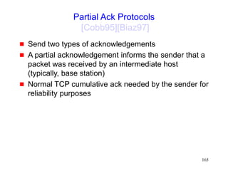 165
Partial Ack Protocols
[Cobb95][Biaz97]
 Send two types of acknowledgements
 A partial acknowledgement informs the sender that a
packet was received by an intermediate host
(typically, base station)
 Normal TCP cumulative ack needed by the sender for
reliability purposes
 