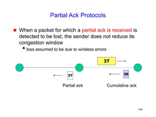 166
Partial Ack Protocols
 When a packet for which a partial ack is received is
detected to be lost, the sender does not reduce its
congestion window
loss assumed to be due to wireless errors
37
36
Partial ack
37
Cumulative ack
 