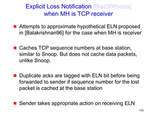 168
Explicit Loss Notification [Biaz99thesis]
when MH is TCP receiver
 Attempts to approximate hypothetical ELN proposed
in [Balakrishnan96] for the case when MH is receiver
 Caches TCP sequence numbers at base station,
similar to Snoop. But does not cache data packets,
unlike Snoop.
 Duplicate acks are tagged with ELN bit before being
forwarded to sender if sequence number for the lost
packet is cached at the base station
 Sender takes appropriate action on receiving ELN
 