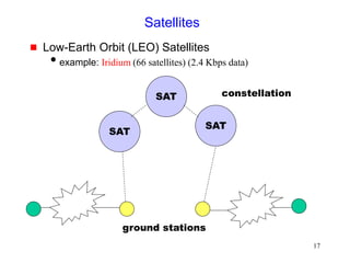 17
Satellites
 Low-Earth Orbit (LEO) Satellites
example: Iridium (66 satellites) (2.4 Kbps data)
SAT
ground stations
SAT
SAT
constellation
 