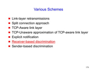 170
Various Schemes
 Link-layer retransmissions
 Split connection approach
 TCP-Aware link layer
 TCP-Unaware approximation of TCP-aware link layer
 Explicit notification
 Receiver-based discrimination
 Sender-based discrimination
 
