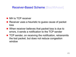 172
Receiver-Based Scheme [Biaz98Asset]
 MH is TCP receiver
 Receiver uses a heuristic to guess cause of packet
loss
 When receiver believes that packet loss is due to
errors, it sends a notification to the TCP sender
 TCP sender, on receiving the notification, retransmits
the lost packet, but does not reduce congestion
window
 